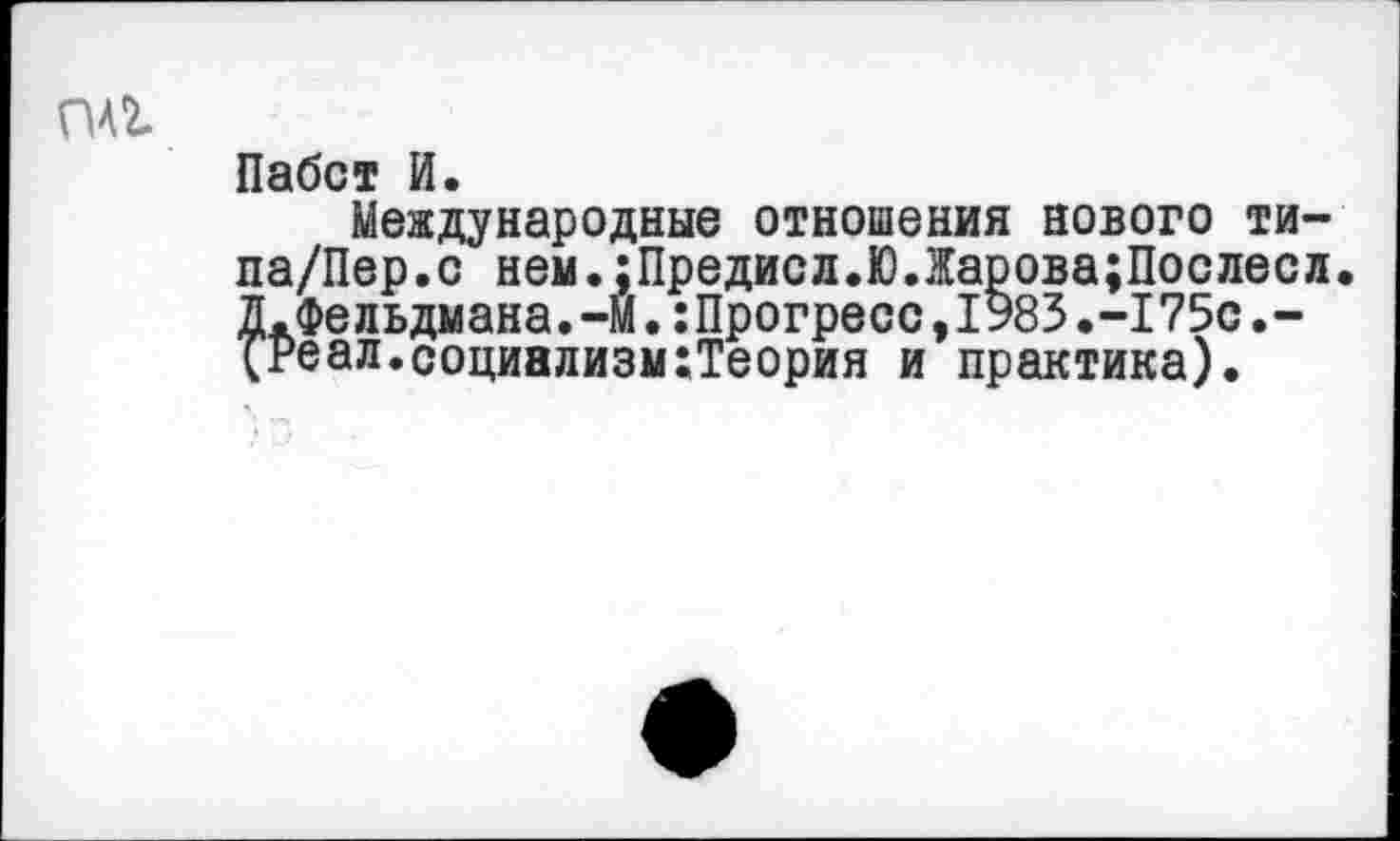 ﻿
Пабст И.
Международные отношения нового ти-па/Пер.с нем.;Предисл.ЮЛарова;Послесл. Д.Фельдмана.-М.:Прогресс,1983.-175с.-(?еал.социализм:Теория и практика).